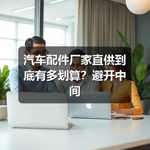 汽车配件厂家直供到底有多划算?避开中间商,养护成本直降三成