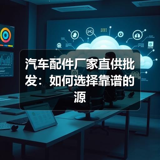 汽车配件厂家直供批发:如何选择靠谱的源头厂家?