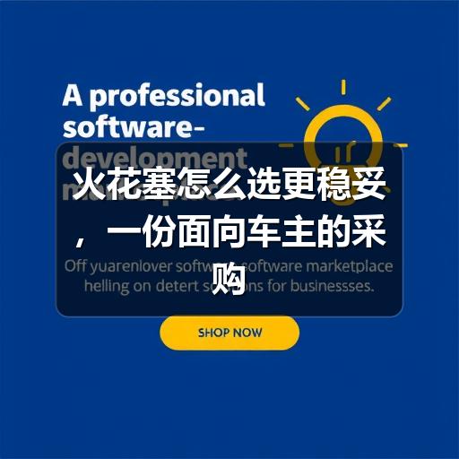火花塞怎么选更稳妥，一份面向车主的采购参考